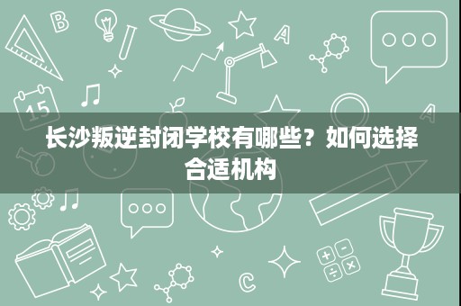长沙叛逆封闭学校有哪些?如何选择合适机构 长沙叛逆封闭学校有哪些?如何选择合适机构