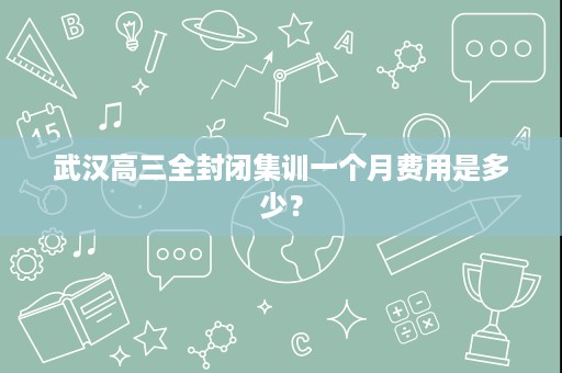 武汉高三全封闭集训一个月费用是多少? 武汉高三全封闭集训一个月费用是多少?