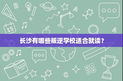 长沙有哪些叛逆学校适合就读? 长沙有哪些叛逆学校适合就读?