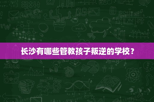 长沙有哪些管教孩子叛逆的学校? 长沙有哪些管教孩子叛逆的学校?