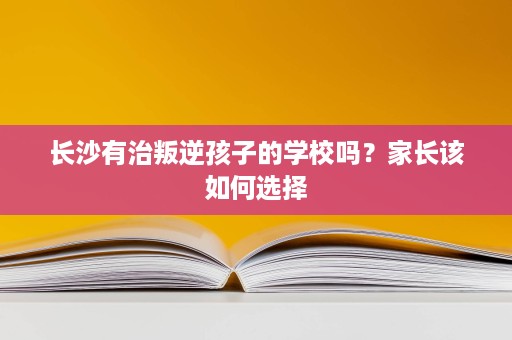 长沙有治叛逆孩子的学校吗?家长该如何选择 长沙有治叛逆孩子的学校吗?家长该如何选择