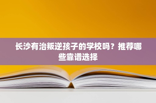 长沙有治叛逆孩子的学校吗?推荐哪些靠谱选择 长沙有治叛逆孩子的学校吗?推荐哪些靠谱选择