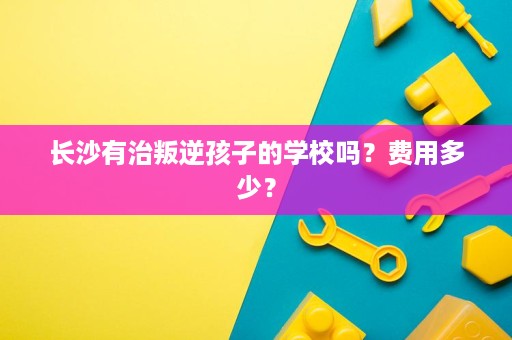 长沙有治叛逆孩子的学校吗?费用多少? 长沙有治叛逆孩子的学校吗?费用多少?