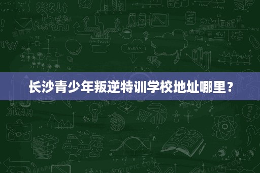 长沙青少年叛逆特训学校地址哪里? 长沙青少年叛逆特训学校地址哪里?