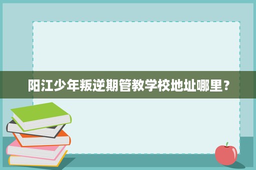阳江少年叛逆期管教学校地址哪里? 阳江少年叛逆期管教学校地址哪里?