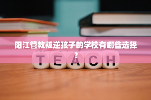 阳江管教叛逆孩子的学校有哪些选择? 阳江管教叛逆孩子的学校有哪些选择?