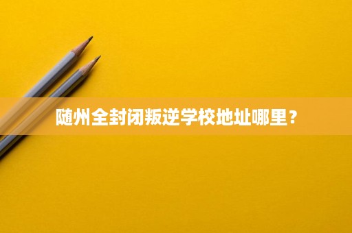 随州全封闭叛逆学校地址哪里? 随州全封闭叛逆学校地址哪里?