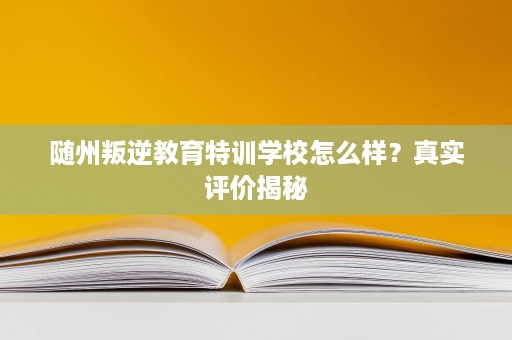 随州叛逆教育特训学校怎么样？真实评价揭秘