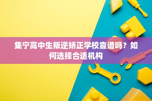 集宁高中生叛逆矫正学校靠谱吗?如何选择合适机构 集宁高中生叛逆矫正学校靠谱吗?如何选择合适机构