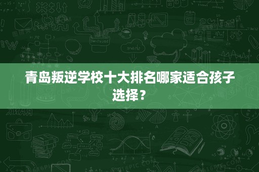 青岛叛逆学校十大排名哪家适合孩子选择? 青岛叛逆学校十大排名哪家适合孩子选择?