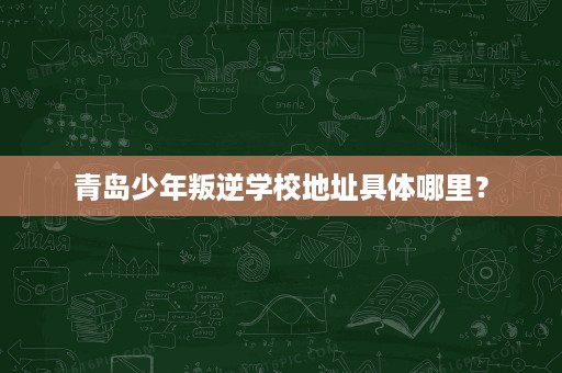 青岛少年叛逆学校地址具体哪里？