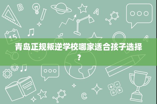 青岛正规叛逆学校哪家适合孩子选择? 青岛正规叛逆学校哪家适合孩子选择?