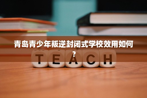青岛青少年叛逆封闭式学校效用如何? 青岛青少年叛逆封闭式学校效用如何?