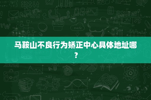 马鞍山不良行为矫正中心具体地址哪? 马鞍山不良行为矫正中心具体地址哪?