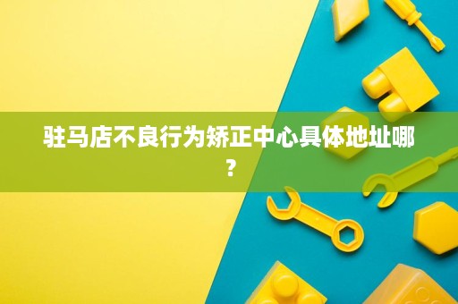 驻马店不良行为矫正中心具体地址哪？