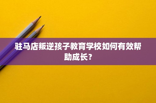 驻马店叛逆孩子教育学校如何有效帮助成长? 驻马店叛逆孩子教育学校如何有效帮助成长?