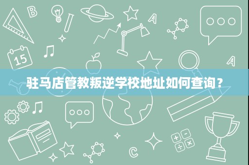 驻马店管教叛逆学校地址如何查询? 驻马店管教叛逆学校地址如何查询?