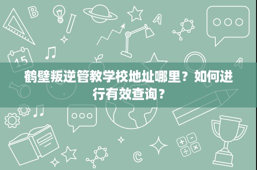 鹤壁叛逆管教学校地址哪里?如何进行有效查询? 鹤壁叛逆管教学校地址哪里?如何进行有效查询?