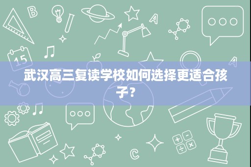 武汉高三复读学校如何选择更适合孩子? 武汉高三复读学校如何选择更适合孩子?