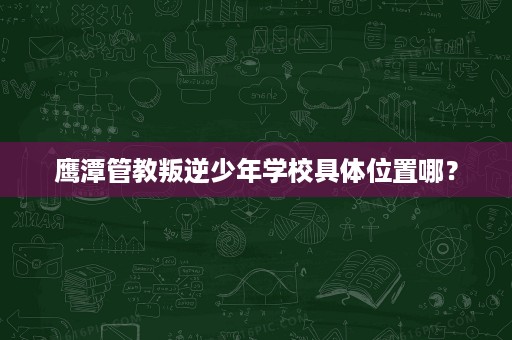 鹰潭管教叛逆少年学校具体位置哪? 鹰潭管教叛逆少年学校具体位置哪?