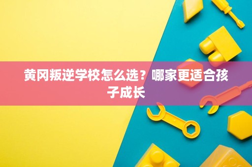黄冈叛逆学校怎么选？哪家更适合孩子成长