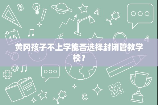 黄冈孩子不上学能否选择封闭管教学校? 黄冈孩子不上学能否选择封闭管教学校?