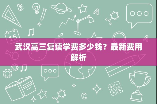 武汉高三复读学费多少钱？最新费用解析