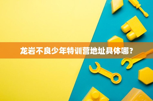 龙岩不良少年特训营地址具体哪? 龙岩不良少年特训营地址具体哪?
