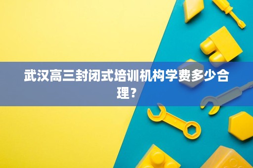 武汉高三封闭式培训机构学费多少合理? 武汉高三封闭式培训机构学费多少合理?