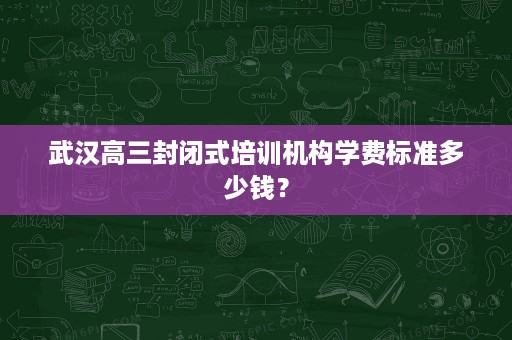 武汉高三封闭式培训机构学费标准多少钱? 武汉高三封闭式培训机构学费标准多少钱?