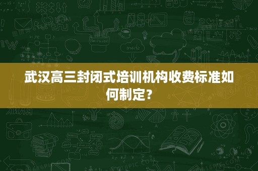 武汉高三封闭式培训机构收费标准如何制定? 武汉高三封闭式培训机构收费标准如何制定?