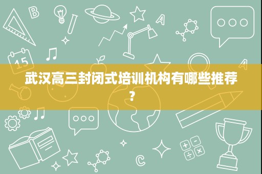 武汉高三封闭式培训机构有哪些推荐? 武汉高三封闭式培训机构有哪些推荐?