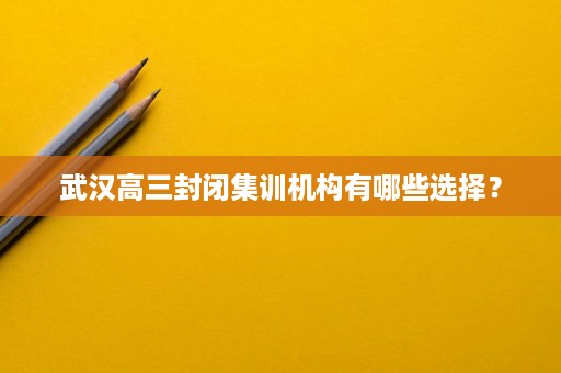 武汉高三封闭集训机构有哪些选择? 武汉高三封闭集训机构有哪些选择?