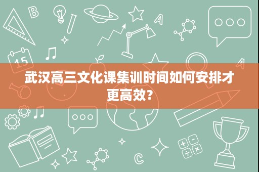 武汉高三文化课集训时间如何安排才更高效? 武汉高三文化课集训时间如何安排才更高效?