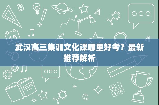 武汉高三集训文化课哪里好考?最新推荐解析 武汉高三集训文化课哪里好考?最新推荐解析