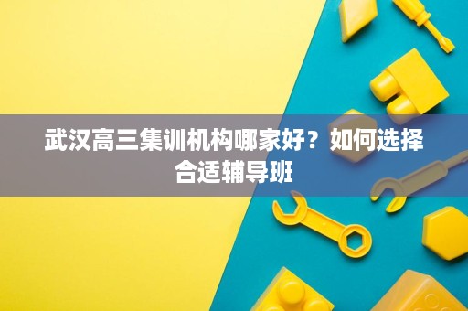 武汉高三集训机构哪家好?如何选择合适辅导班 武汉高三集训机构哪家好?如何选择合适辅导班
