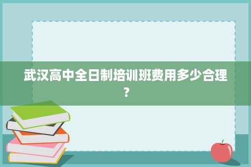 武汉高中全日制培训班费用多少合理? 武汉高中全日制培训班费用多少合理?