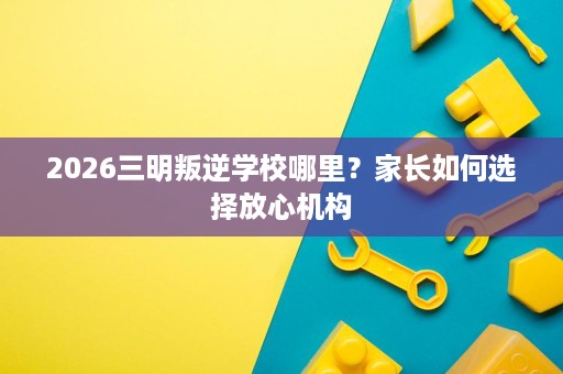 2026三明叛逆学校哪里?家长如何选择放心机构 2026三明叛逆学校哪里?家长如何选择放心机构