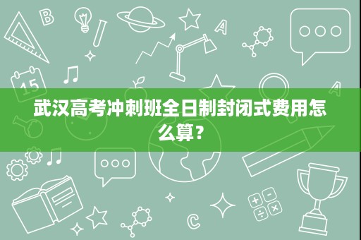 武汉高考冲刺班全日制封闭式费用怎么算? 武汉高考冲刺班全日制封闭式费用怎么算?