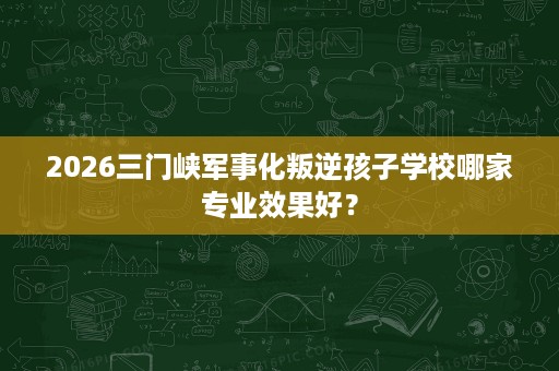 2026三门峡军事化叛逆孩子学校哪家专业效果好? 2026三门峡军事化叛逆孩子学校哪家专业效果好?