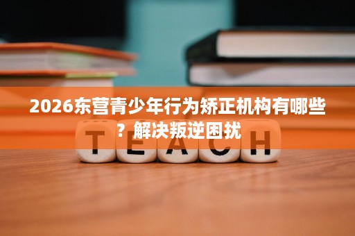2026东营青少年行为矫正机构有哪些?解决叛逆困扰 2026东营青少年行为矫正机构有哪些?解决叛逆困扰