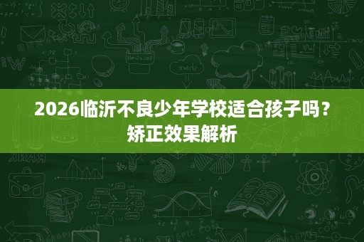 2026临沂不良少年学校适合孩子吗?矫正效果解析 2026临沂不良少年学校适合孩子吗?矫正效果解析