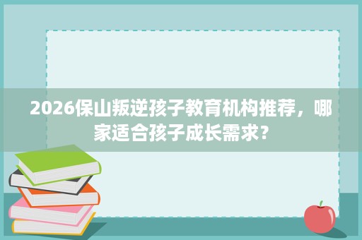 2026保山叛逆孩子教育机构推荐,哪家适合孩子成长需求? 2026保山叛逆孩子教育机构推荐,哪家适合孩子成长需求?