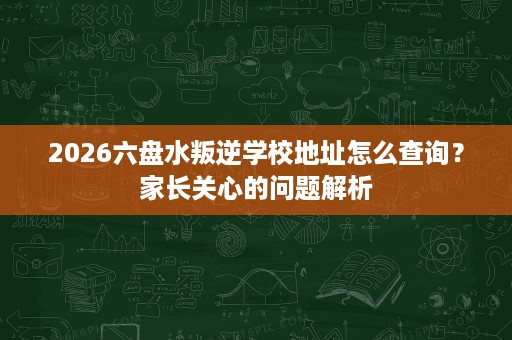 2026六盘水叛逆学校地址怎么查询?家长关心的问题解析 2026六盘水叛逆学校地址怎么查询?家长关心的问题解析