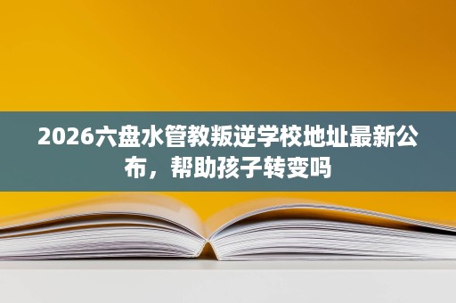 2026六盘水管教叛逆学校地址最新公布,帮助孩子转变吗 2026六盘水管教叛逆学校地址最新公布,帮助孩子转变吗