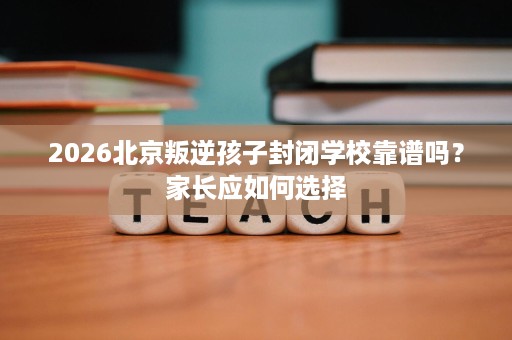 2026北京叛逆孩子封闭学校靠谱吗?家长应如何选择 2026北京叛逆孩子封闭学校靠谱吗?家长应如何选择