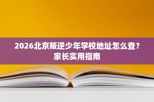 2026北京叛逆少年学校地址怎么查?家长实用指南 2026北京叛逆少年学校地址怎么查?家长实用指南