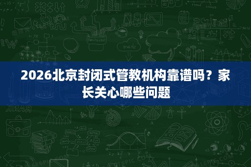 2026北京封闭式管教机构靠谱吗?家长关心哪些问题 2026北京封闭式管教机构靠谱吗?家长关心哪些问题