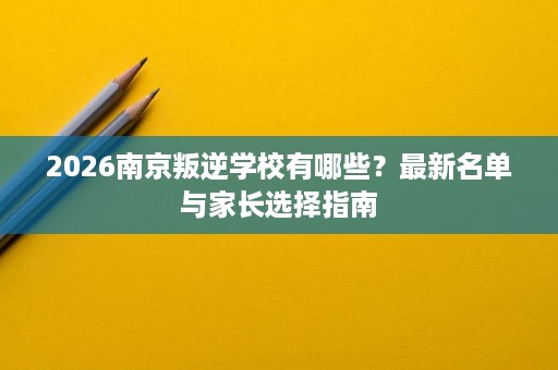 2026南京叛逆学校有哪些?最新名单与家长选择指南 2026南京叛逆学校有哪些?最新名单与家长选择指南