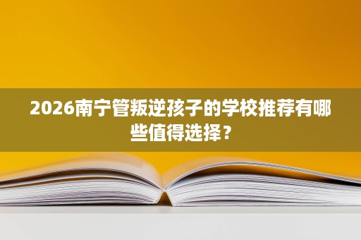 2026南宁管叛逆孩子的学校推荐有哪些值得选择? 2026南宁管叛逆孩子的学校推荐有哪些值得选择?